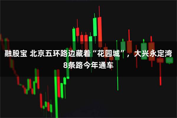 融股宝 北京五环路边藏着“花园城”，大兴永定湾8条路今年通车