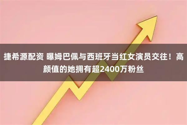 捷希源配资 曝姆巴佩与西班牙当红女演员交往！高颜值的她拥有超2400万粉丝