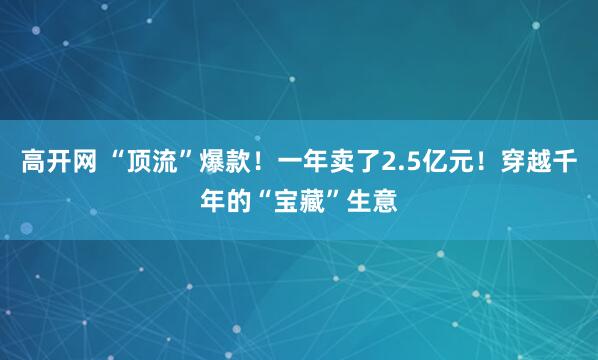 高开网 “顶流”爆款！一年卖了2.5亿元！穿越千年的“宝藏”生意