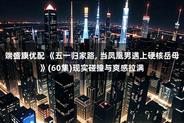 端盛康优配 《五一归家路, 当凤凰男遇上硬核岳母》(60集)现实碰撞与爽感拉满