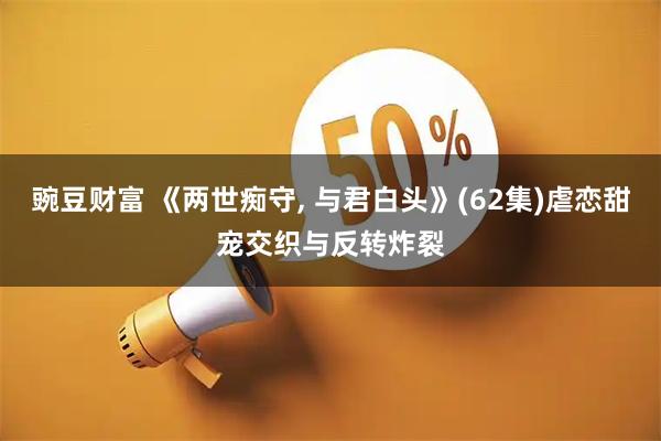 豌豆财富 《两世痴守, 与君白头》(62集)虐恋甜宠交织与反转炸裂