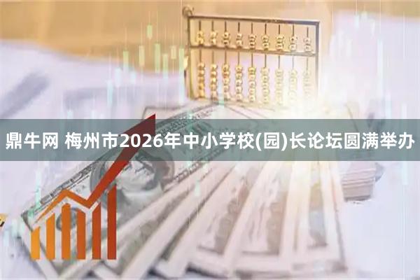 鼎牛网 梅州市2026年中小学校(园)长论坛圆满举办