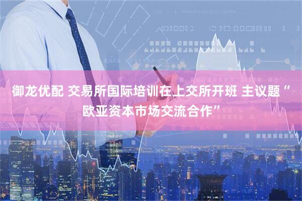 御龙优配 交易所国际培训在上交所开班 主议题“欧亚资本市场交流合作”
