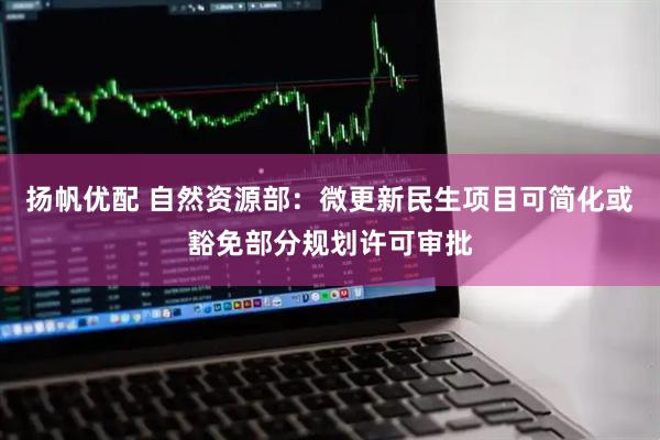 扬帆优配 自然资源部：微更新民生项目可简化或豁免部分规划许可审批