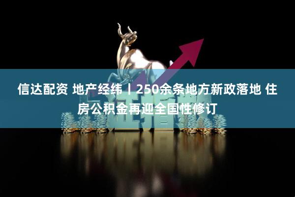 信达配资 地产经纬丨250余条地方新政落地 住房公积金再迎全国性修订