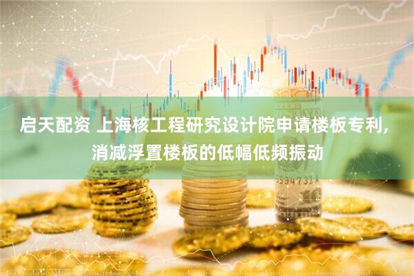 启天配资 上海核工程研究设计院申请楼板专利, 消减浮置楼板的低幅低频振动