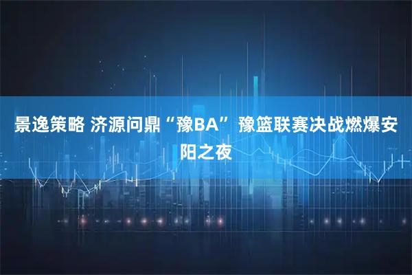 景逸策略 济源问鼎“豫BA” 豫篮联赛决战燃爆安阳之夜