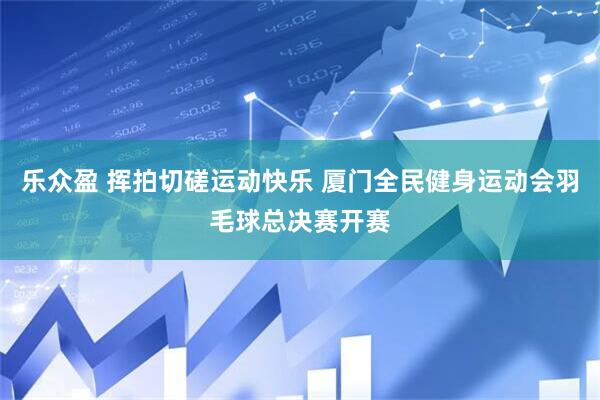乐众盈 挥拍切磋运动快乐 厦门全民健身运动会羽毛球总决赛开赛