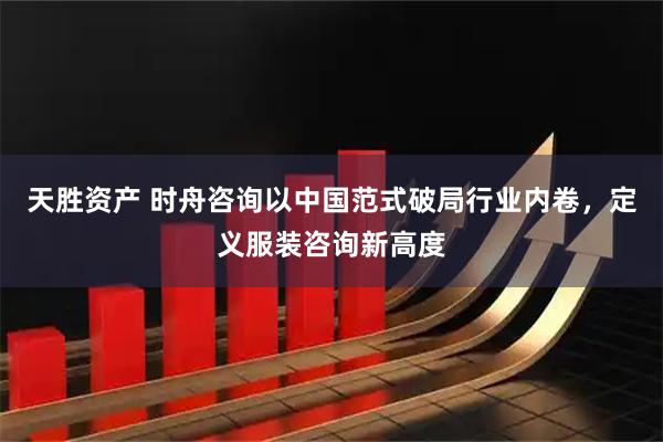 天胜资产 时舟咨询以中国范式破局行业内卷，定义服装咨询新高度