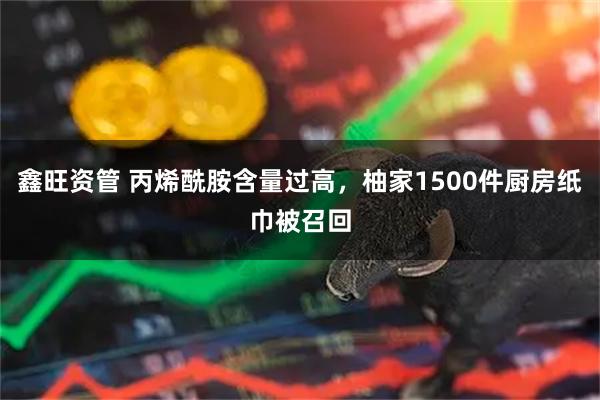 鑫旺资管 丙烯酰胺含量过高，柚家1500件厨房纸巾被召回
