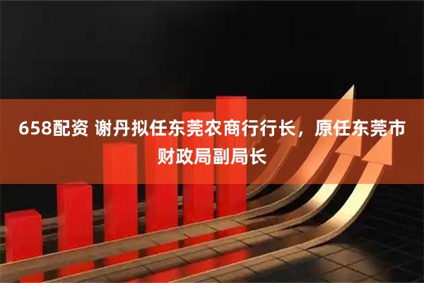 658配资 谢丹拟任东莞农商行行长，原任东莞市财政局副局长