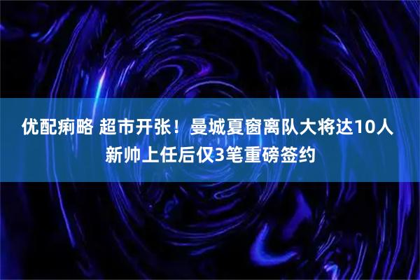 优配痢略 超市开张！曼城夏窗离队大将达10人 新帅上任后仅3笔重磅签约