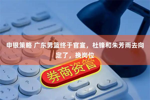 申银策略 广东男篮终于官宣，杜锋和朱芳雨去向定了，换岗位